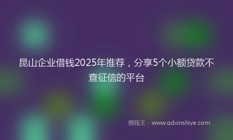 昆山企业借钱2025年推荐，分享5个小额贷款不查征信的平台