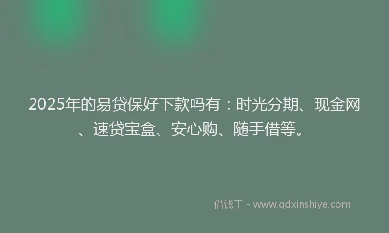 2025年的易贷保好下款吗有：时光分期、现金网、速贷宝盒、安心购、随手借等。