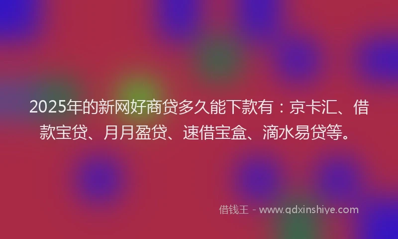 2025年的新网好商贷多久能下款有：京卡汇、借款宝贷、月月盈贷、速借宝盒、滴水易贷等。