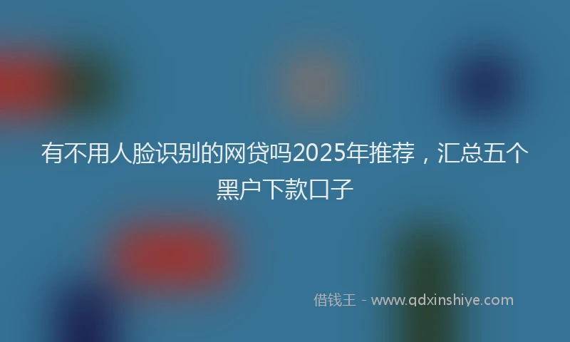有不用人脸识别的网贷吗2025年推荐，汇总五个黑户下款口子