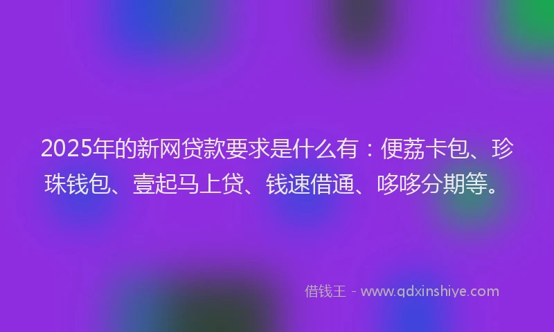 2025年的新网贷款要求是什么有：便荔卡包、珍珠钱包、壹起马上贷、钱速借通、哆哆分期等。