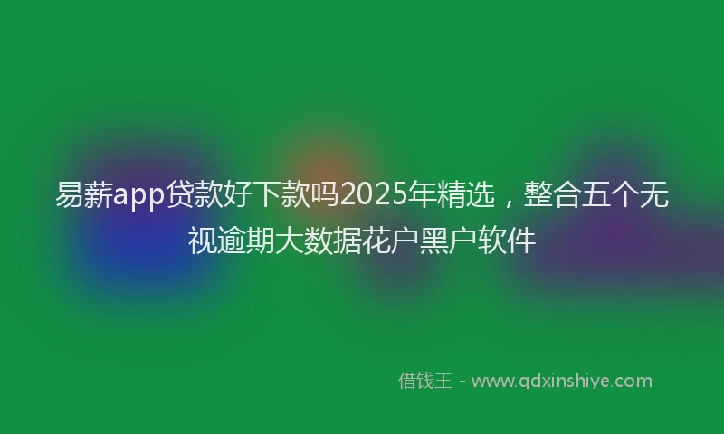 易薪app贷款好下款吗2025年精选，整合五个无视逾期大数据花户黑户软件