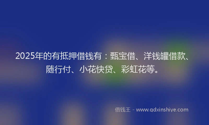 2025年的有抵押借钱有：甄宝借、洋钱罐借款、随行付、小花快贷、彩虹花等。