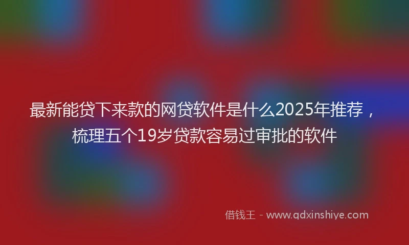 最新能贷下来款的网贷软件是什么2025年推荐，梳理五个19岁贷款容易过审批的软件