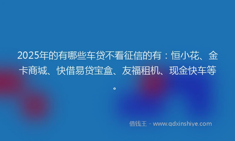 2025年的有哪些车贷不看征信的有：恒小花、金卡商城、快借易贷宝盒、友福租机、现金快车等。