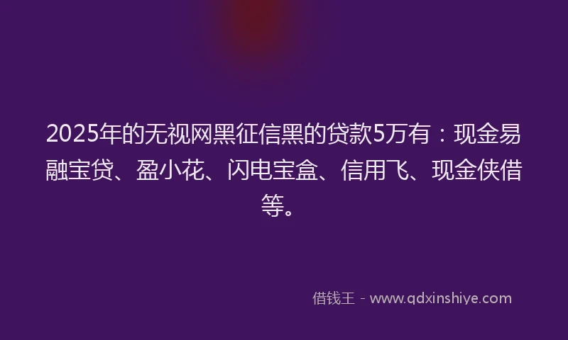 2025年的无视网黑征信黑的贷款5万有：现金易融宝贷、盈小花、闪电宝盒、信用飞、现金侠借等。