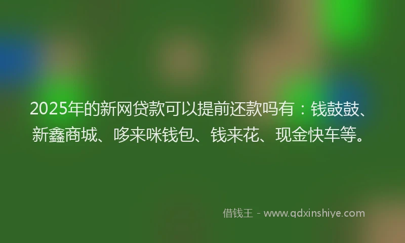 2025年的新网贷款可以提前还款吗有：钱鼓鼓、新鑫商城、哆来咪钱包、钱来花、现金快车等。
