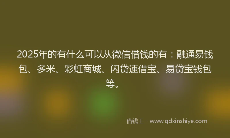 2025年的有什么可以从微信借钱的有：融通易钱包、多米、彩虹商城、闪贷速借宝、易贷宝钱包等。