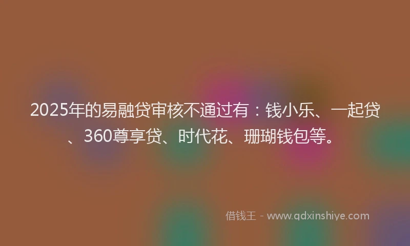 2025年的易融贷审核不通过有：钱小乐、一起贷、360尊享贷、时代花、珊瑚钱包等。