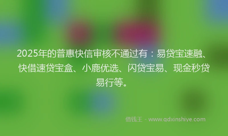 2025年的普惠快信审核不通过有：易贷宝速融、快借速贷宝盒、小鹿优选、闪贷宝易、现金秒贷易行等。