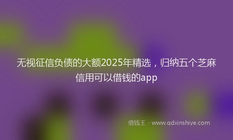 无视征信负债的大额2025年精选，归纳五个芝麻信用可以借钱的app