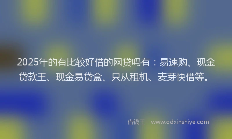 2025年的有比较好借的网贷吗有：易速购、现金贷款王、现金易贷盒、只从租机、麦芽快借等。