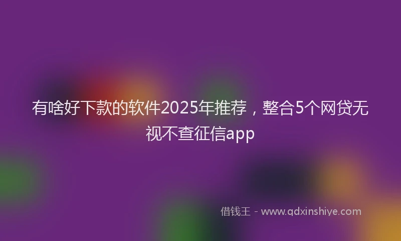 有啥好下款的软件2025年推荐，整合5个网贷无视不查征信app