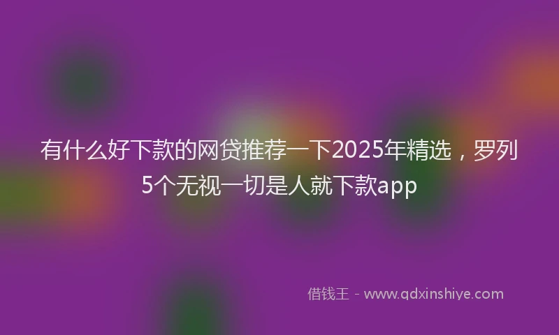 有什么好下款的网贷推荐一下2025年精选，罗列5个无视一切是人就下款app