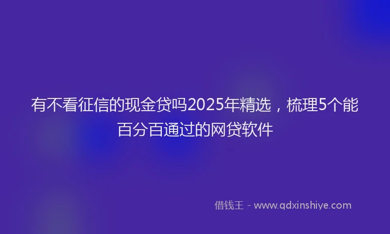 有不看征信的现金贷吗2025年精选，梳理5个能百分百通过的网贷软件