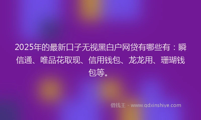 2025年的最新口子无视黑白户网贷有哪些有：瞬信通、唯品花取现、信用钱包、龙龙用、珊瑚钱包等。