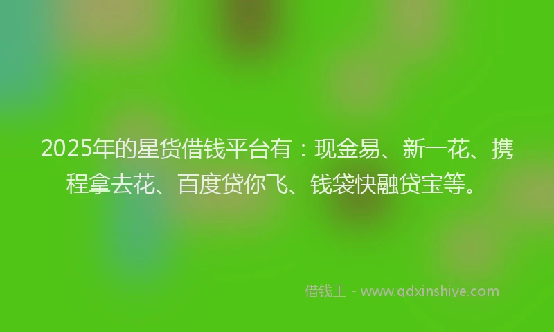 2025年的星货借钱平台有：现金易、新一花、携程拿去花、百度贷你飞、钱袋快融贷宝等。
