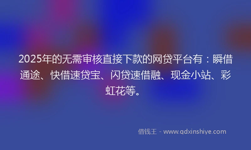 2025年的无需审核直接下款的网贷平台有：瞬借通途、快借速贷宝、闪贷速借融、现金小站、彩虹花等。