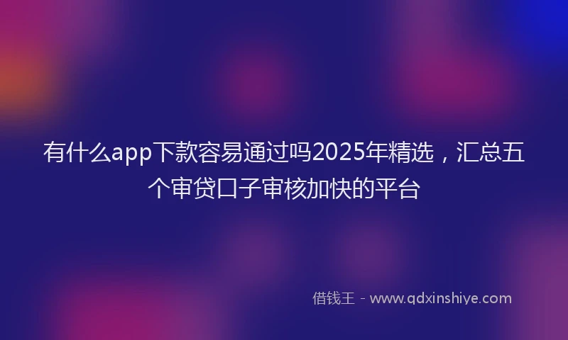 有什么app下款容易通过吗2025年精选，汇总五个审贷口子审核加快的平台