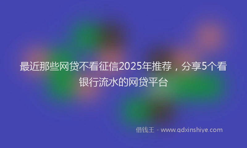 最近那些网贷不看征信2025年推荐，分享5个看银行流水的网贷平台