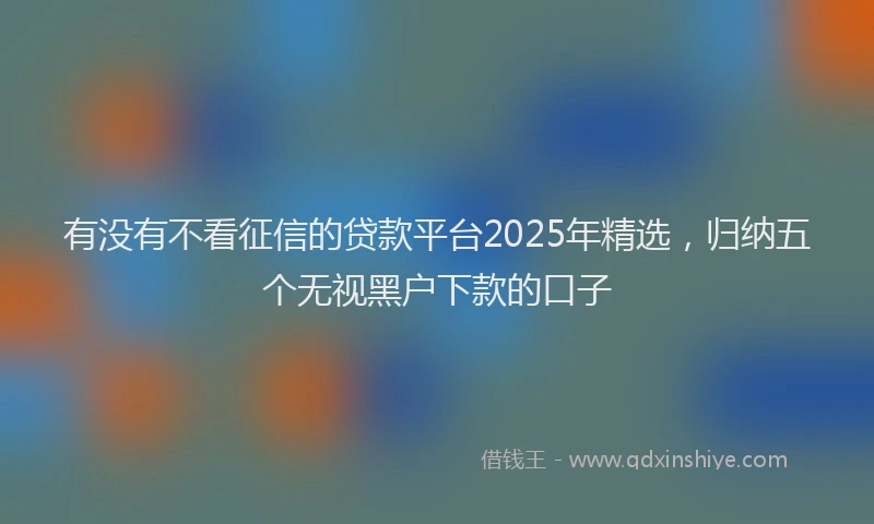 有没有不看征信的贷款平台2025年精选，归纳五个无视黑户下款的口子