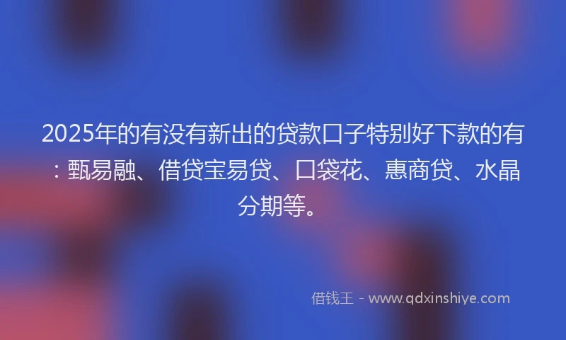 2025年的有没有新出的贷款口子特别好下款的有：甄易融、借贷宝易贷、口袋花、惠商贷、水晶分期等。