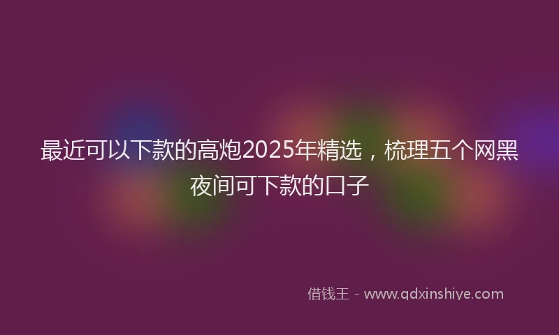 最近可以下款的高炮2025年精选，梳理五个网黑夜间可下款的口子
