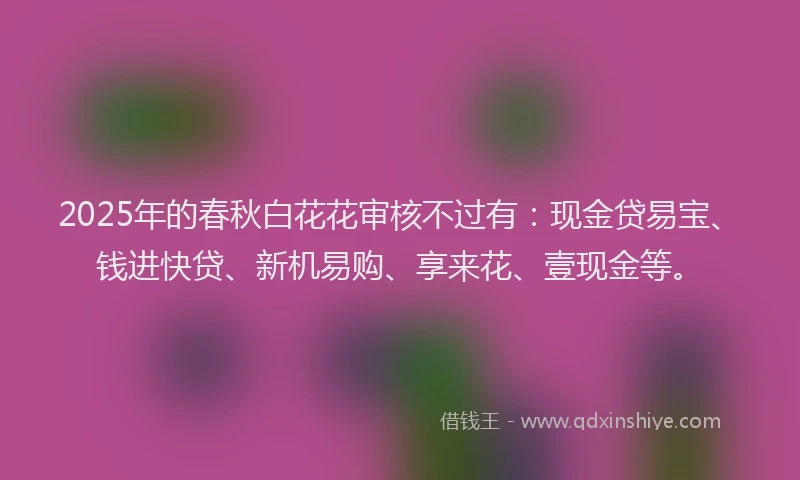 2025年的春秋白花花审核不过有：现金贷易宝、钱进快贷、新机易购、享来花、壹现金等。