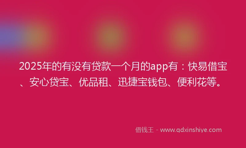 2025年的有没有贷款一个月的app有：快易借宝、安心贷宝、优品租、迅捷宝钱包、便利花等。