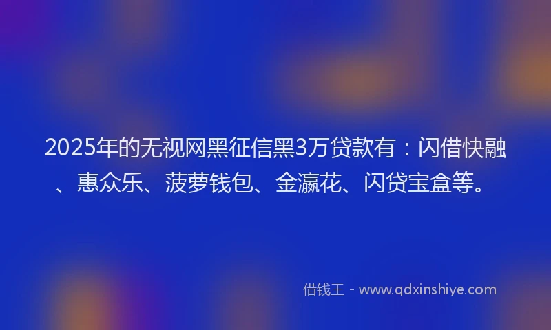 2025年的无视网黑征信黑3万贷款有：闪借快融、惠众乐、菠萝钱包、金瀛花、闪贷宝盒等。