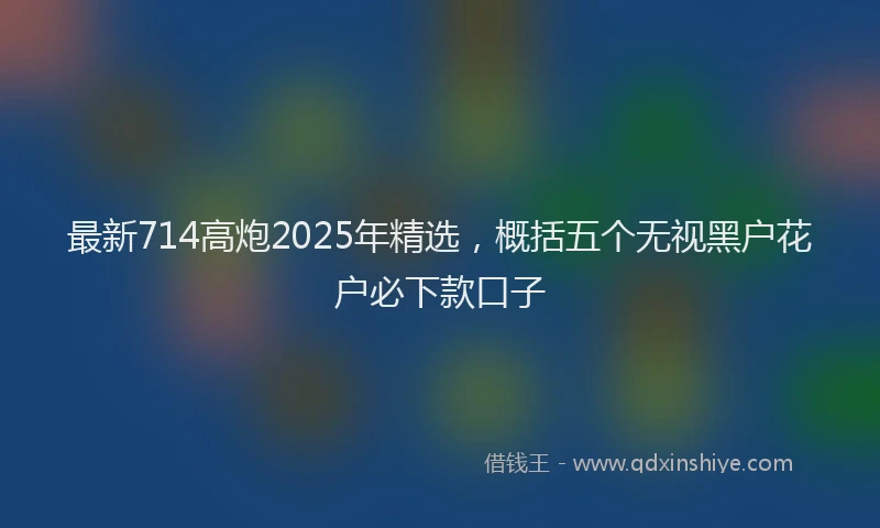 最新714高炮2025年精选，概括五个无视黑户花户必下款口子