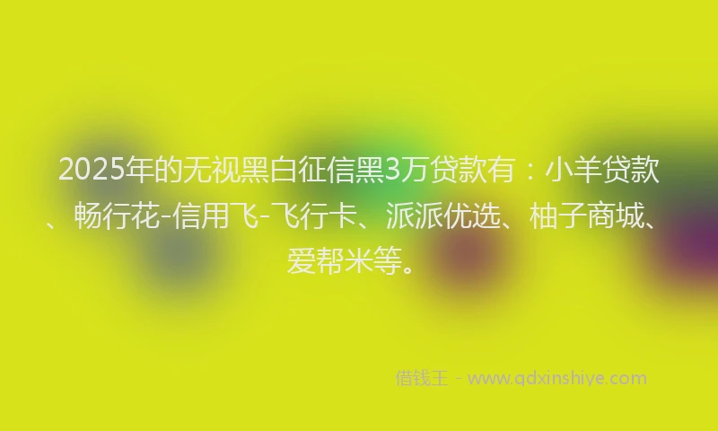 2025年的无视黑白征信黑3万贷款有：小羊贷款、畅行花-信用飞-飞行卡、派派优选、柚子商城、爱帮米等。