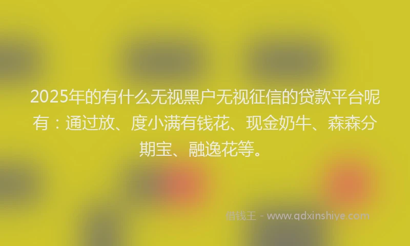 2025年的有什么无视黑户无视征信的贷款平台呢有：通过放、度小满有钱花、现金奶牛、森森分期宝、融逸花等。