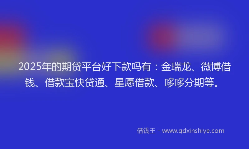 2025年的期贷平台好下款吗有：金瑞龙、微博借钱、借款宝快贷通、星愿借款、哆哆分期等。