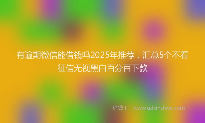有逾期微信能借钱吗2025年推荐，汇总5个不看征信无视黑白百分百下款