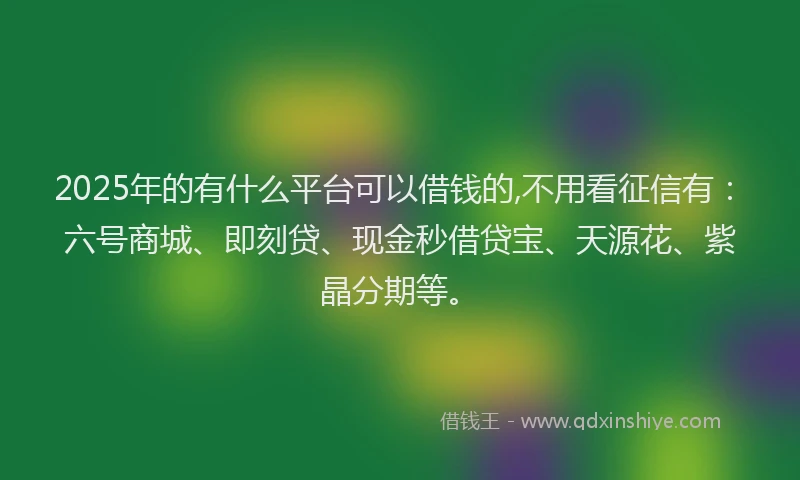2025年的有什么平台可以借钱的,不用看征信有：六号商城、即刻贷、现金秒借贷宝、天源花、紫晶分期等。