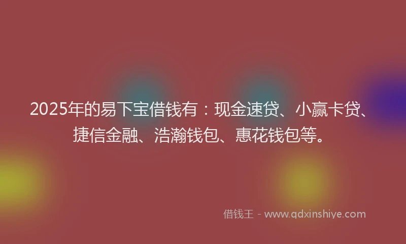2025年的易下宝借钱有：现金速贷、小赢卡贷、捷信金融、浩瀚钱包、惠花钱包等。