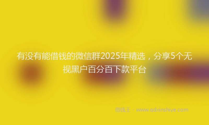 有没有能借钱的微信群2025年精选，分享5个无视黑户百分百下款平台