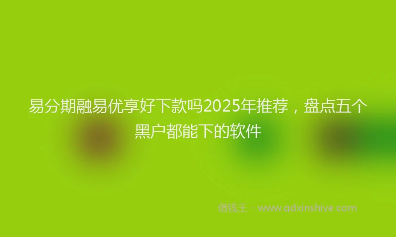 易分期融易优享好下款吗2025年推荐，盘点五个黑户都能下的软件