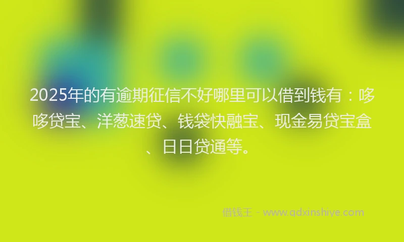 2025年的有逾期征信不好哪里可以借到钱有：哆哆贷宝、洋葱速贷、钱袋快融宝、现金易贷宝盒、日日贷通等。