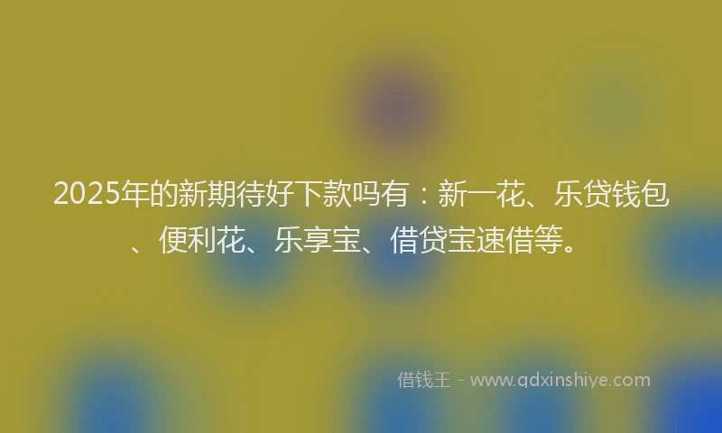2025年的新期待好下款吗有：新一花、乐贷钱包、便利花、乐享宝、借贷宝速借等。