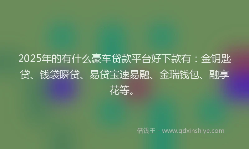 2025年的有什么豪车贷款平台好下款有：金钥匙贷、钱袋瞬贷、易贷宝速易融、金瑞钱包、融享花等。