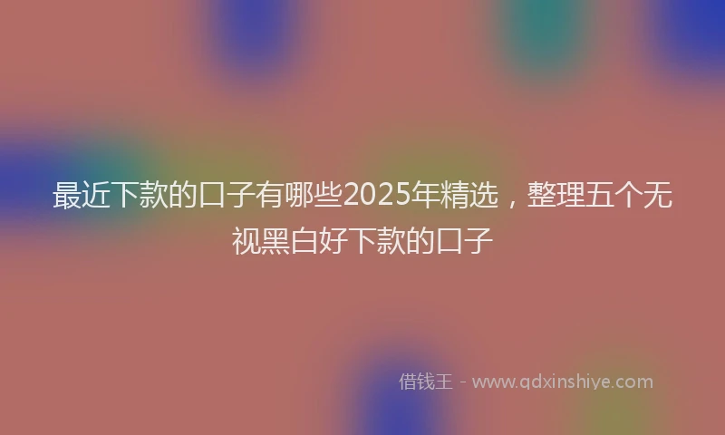 最近下款的口子有哪些2025年精选，整理五个无视黑白好下款的口子