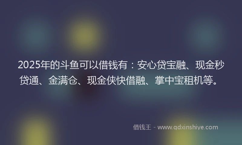 2025年的斗鱼可以借钱有：安心贷宝融、现金秒贷通、金满仓、现金侠快借融、掌中宝租机等。