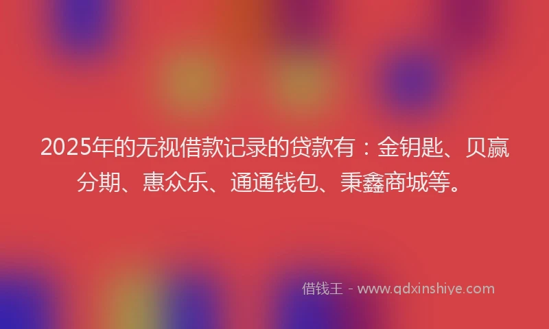 2025年的无视借款记录的贷款有：金钥匙、贝赢分期、惠众乐、通通钱包、秉鑫商城等。