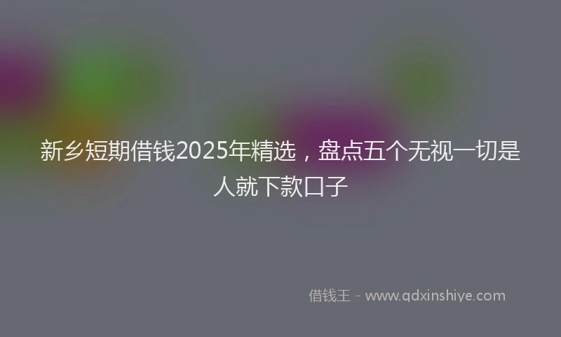 新乡短期借钱2025年精选，盘点五个无视一切是人就下款口子