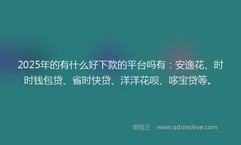 2025年的有什么好下款的平台吗有：安逸花、时时钱包贷、省时快贷、洋洋花呗、哆宝贷等。