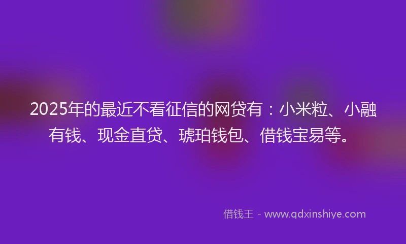 2025年的最近不看征信的网贷有：小米粒、小融有钱、现金直贷、琥珀钱包、借钱宝易等。