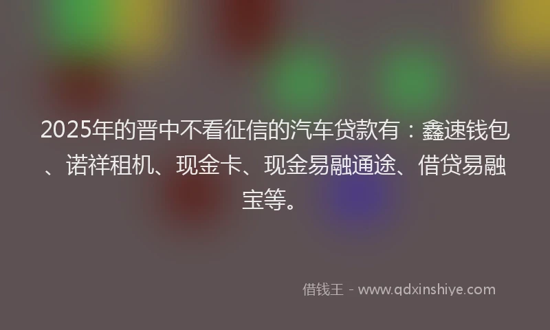2025年的晋中不看征信的汽车贷款有：鑫速钱包、诺祥租机、现金卡、现金易融通途、借贷易融宝等。