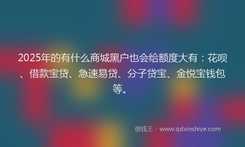 2025年的有什么商城黑户也会给额度大有：花呗、借款宝贷、急速易贷、分子贷宝、金悦宝钱包等。